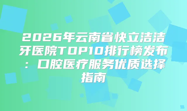 2026年云南省快立洁洁牙医院TOP10排行榜发布：口腔医疗服务优质选择指南