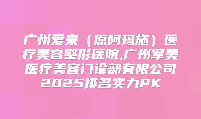 广州爱来（原阿玛施）医疗美容整形医院,广州军美医疗美容门诊部有限公司2025排名实力PK