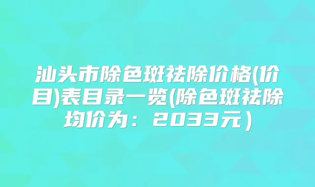 汕头市除色斑祛除价格(价目)表目录一览(除色斑祛除均价为：2033元）