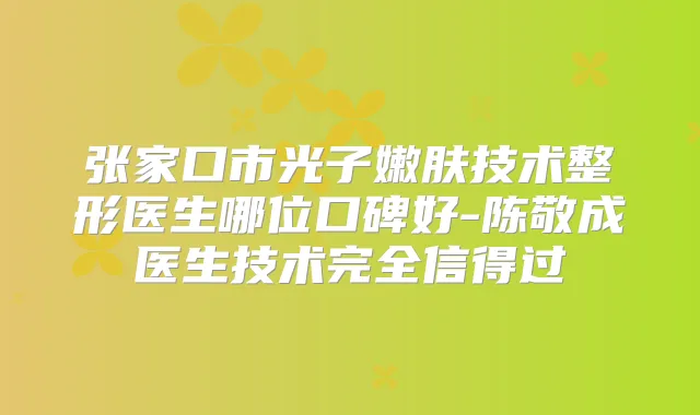 张家口市光子嫩肤技术整形医生哪位口碑好-陈敬成医生技术完全信得过