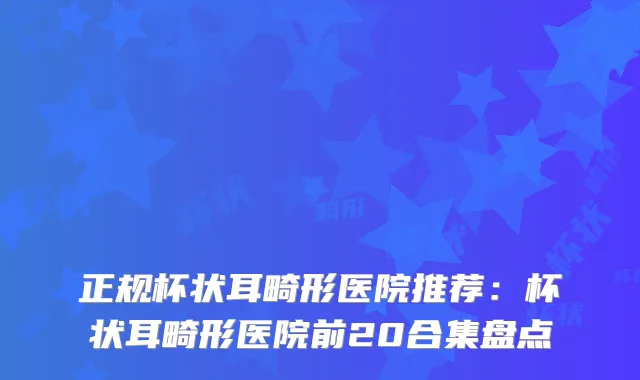 正规杯状耳畸形医院推荐：杯状耳畸形医院前20合集盘点