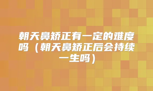 朝天鼻矫正有一定的难度吗(朝天鼻矫正后会持续一生吗)