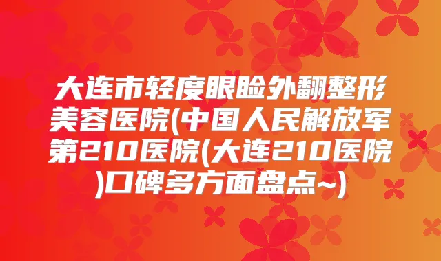 大连市轻度眼睑外翻整形美容医院(中国人民解放军第210医院(大连210医院)口碑多方面盘点~)