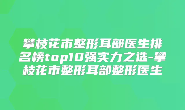 攀枝花市整形耳部医生排名榜top10强实力之选-攀枝花市整形耳部整形医生