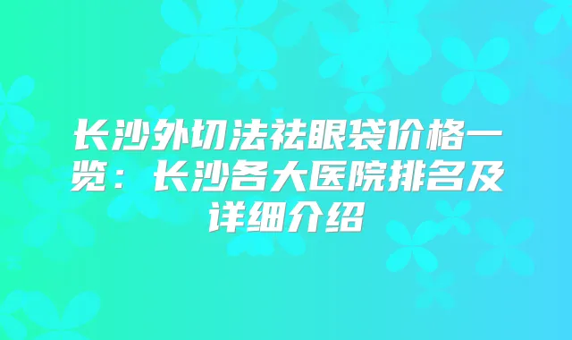 长沙外切法祛眼袋价格一览：长沙各大医院排名及详细介绍