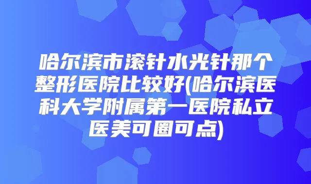 哈尔滨市滚针水光针那个整形医院比较好(哈尔滨医科大学附属第一医院私立医美可圈可点)
