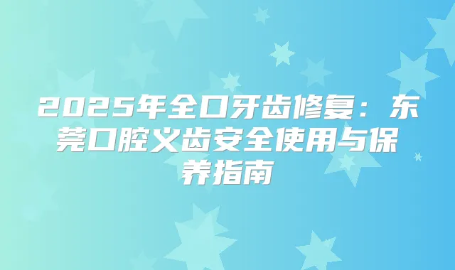 2025年全口牙齿修复：东莞口腔义齿安全使用与保养指南