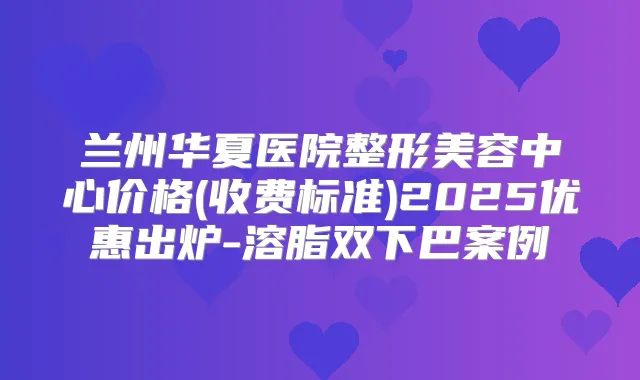 兰州华夏医院整形美容中心价格(收费标准)2025优惠出炉-溶脂双下巴案例