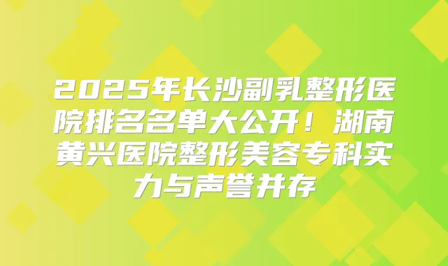 2025年长沙副乳整形医院排名名单大公开！湖南黄兴医院整形美容专科实力与声誉并存