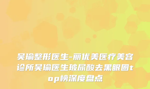 吴瑜整形医生-丽优美医疗美容诊所吴瑜医生玻尿酸去黑眼圈top榜深度盘点