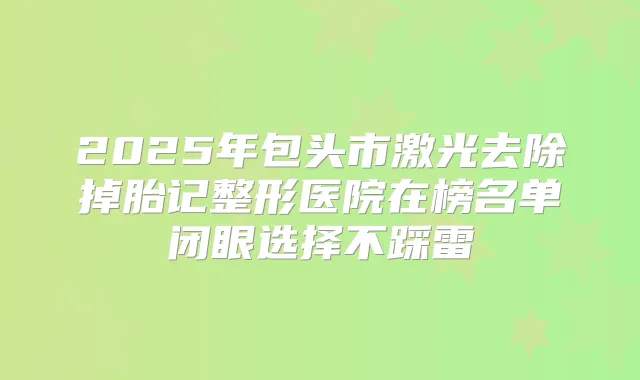 2025年包头市激光去除掉胎记整形医院在榜名单闭眼选择不踩雷