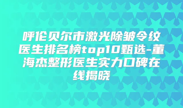 呼伦贝尔市激光除皱令纹医生排名榜top10甄选-董海杰整形医生实力口碑在线揭晓