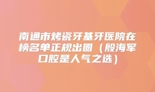 南通市烤瓷牙基牙医院在榜名单正规出圈(殷海军口腔是人气之选)