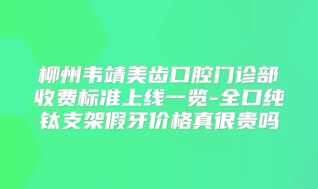 柳州韦靖美齿口腔门诊部收费标准上线一览-全口纯钛支架假牙价格真很贵吗