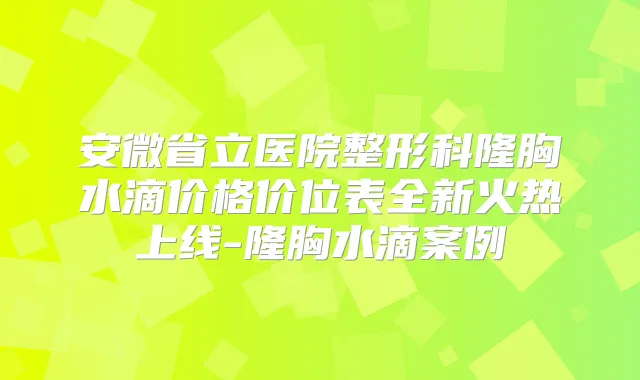 安微省立医院整形科隆胸水滴价格价位表全新火热上线-隆胸水滴案例