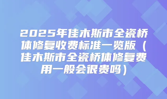 2025年佳木斯市全瓷桥体修复收费标准一览版（佳木斯市全瓷桥体修复费用一般会很贵吗）