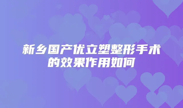 新乡国产优立塑整形手术的效果作用如何