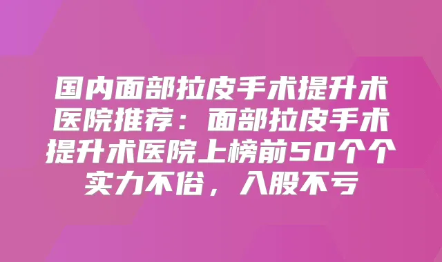 国内面部拉皮手术提升术医院推荐：面部拉皮手术提升术医院上榜前50个个实力不俗，入股不亏