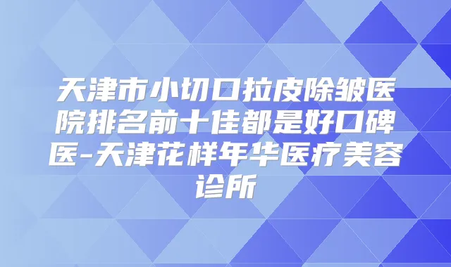 天津市小切口拉皮除皱医院排名前十佳都是好口碑医-天津花样年华医疗美容诊所