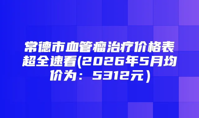 常德市血管瘤价格表超全速看(2026年5月均价为：5312元）