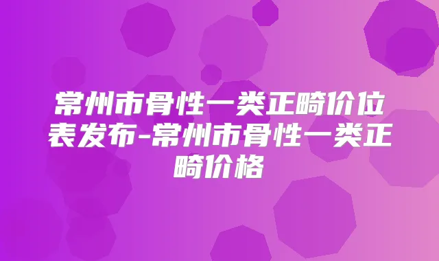 常州市骨性一类正畸价位表发布-常州市骨性一类正畸价格