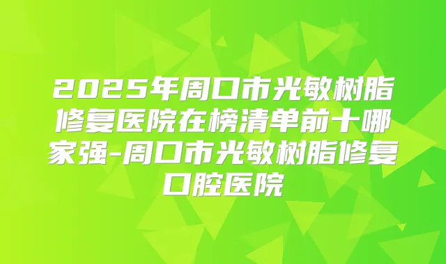 2025年周口市光敏树脂修复医院在榜清单前十哪家强-周口市光敏树脂修复口腔医院