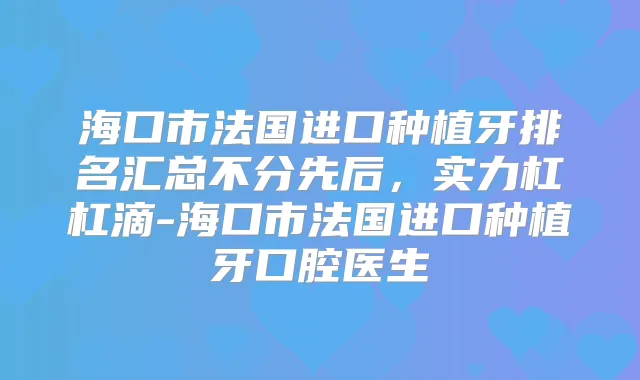 海口市法国进口种植牙排名汇总不分先后,实力杠杠滴-海口市法国进口种植牙口腔医生