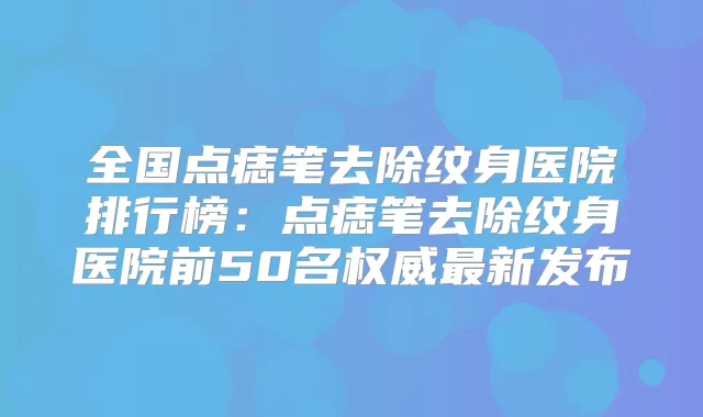 全国点痣笔去除纹身医院排行榜：点痣笔去除纹身医院前50名新发布