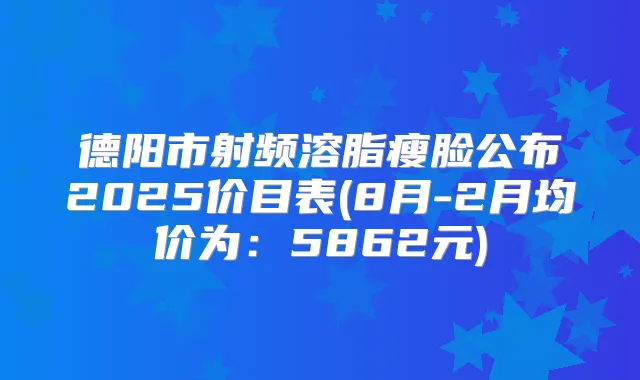 德阳市射频溶脂瘦脸公布2025价目表(8月-2月均价为：5862元)