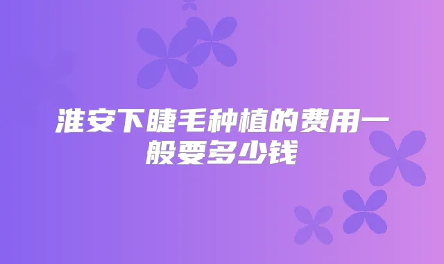 淮安下睫毛种植的费用一般要多少钱