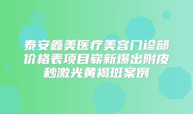 泰安鑫美医疗美容门诊部价格表项目崭新爆出附皮秒激光黄褐斑案例