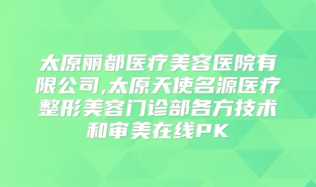 太原丽都医疗美容医院有限公司,太原天使名源医疗整形美容门诊部各方技术和审美在线PK