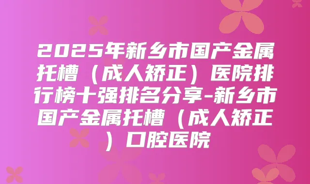 2025年新乡市国产金属托槽（成人矫正）医院排行榜十强排名分享-新乡市国产金属托槽（成人矫正）口腔医院