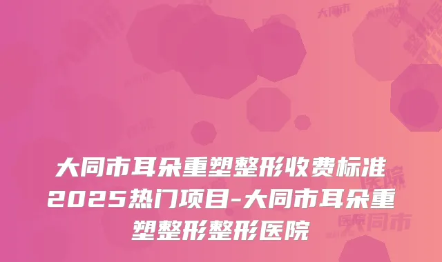 大同市耳朵重塑整形收费标准2025热门项目-大同市耳朵重塑整形整形医院
