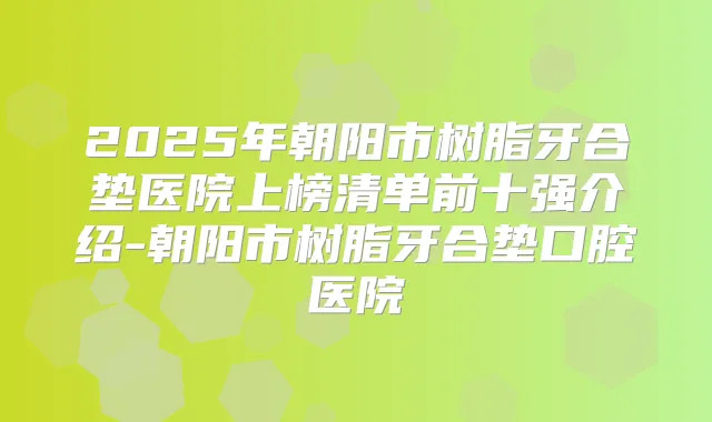 2025年朝阳市树脂牙合垫医院上榜清单前十强介绍-朝阳市树脂牙合垫口腔医院