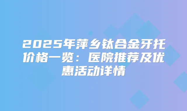 2025年萍乡钛合金牙托价格一览：医院推荐及优惠活动详情