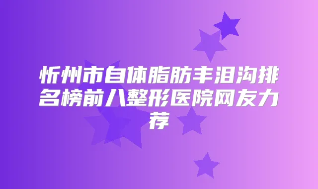 忻州市自体脂肪丰泪沟排名榜前八整形医院网友力荐