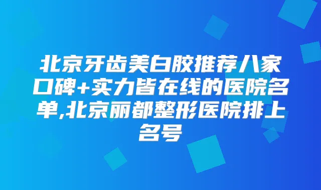 北京牙齿美白胶推荐八家口碑+实力皆在线的医院名单,北京丽都整形医院排上名号