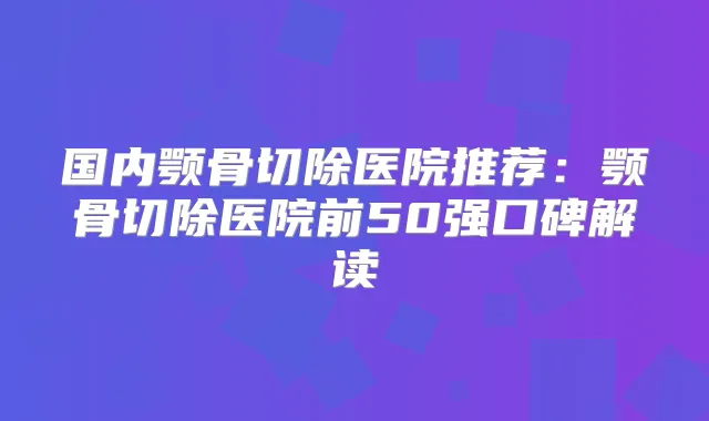 国内颚骨切除医院推荐：颚骨切除医院前50强口碑解读