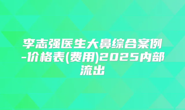 李志强医生大鼻综合案例-价格表(费用)2025内部流出