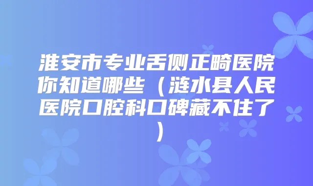 淮安市专业舌侧正畸医院你知道哪些（涟水县人民医院口腔科口碑藏不住了）