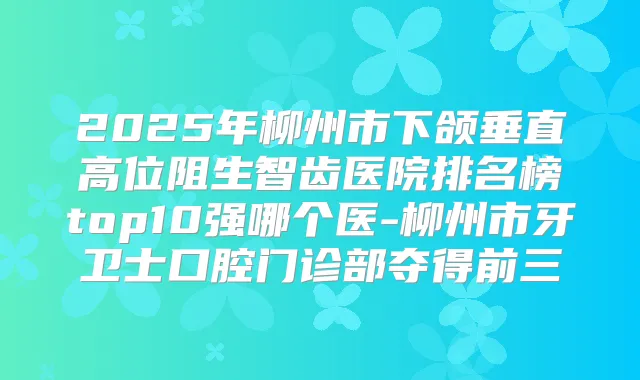 2025年柳州市下颌垂直高位阻生智齿医院排名榜top10强哪个医-柳州市牙卫士口腔门诊部夺得前三