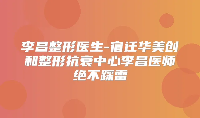 李昌整形医生-宿迁华美创和整形抗衰中心李昌医师绝不踩雷