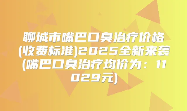 聊城市嘴巴口臭价格(收费标准)2025全新来袭(嘴巴口臭均价为：11029元)