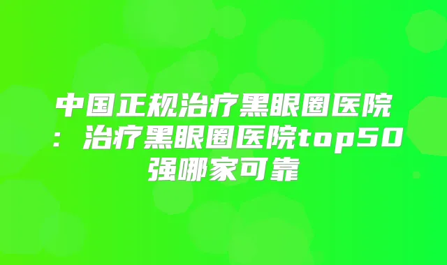 中国正规黑眼圈医院：黑眼圈医院top50强哪家可靠