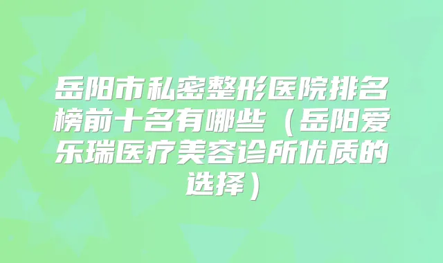 岳阳市私密整形医院排名榜前十名有哪些（岳阳爱乐瑞医疗美容诊所优质的选择）