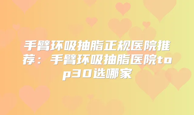 手臂环吸抽脂正规医院推荐：手臂环吸抽脂医院top30选哪家