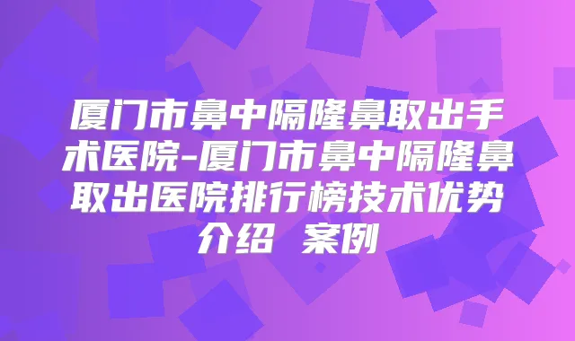 厦门市鼻中隔隆鼻取出手术医院-厦门市鼻中隔隆鼻取出医院排行榜技术优势介绍 案例
