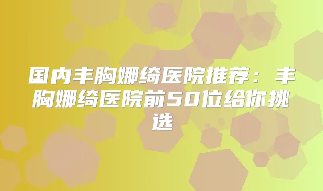 国内丰胸娜绮医院推荐:丰胸娜绮医院前50位给你挑选