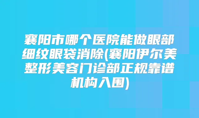 襄阳市哪个医院能做眼部细纹眼袋消除(襄阳伊尔美整形美容门诊部正规靠谱机构入围)